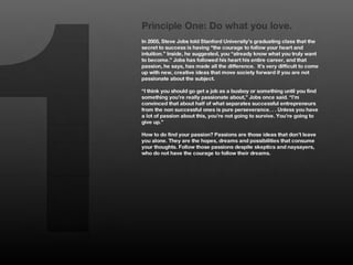 1
    Principle One: Do what you love.
    In 2005, Steve Jobs told Stanford University’s graduating class that the
    secret to success is having “the courage to follow your heart and
    intuition.” Inside, he suggested, you “already know what you truly want
    to become.” Jobs has followed his heart his entire career, and that
    passion, he says, has made all the difference. It’s very difficult to come
    up with new, creative ideas that move society forward if you are not
    passionate about the subject. 
    
    “I think you should go get a job as a busboy or something until you find
    something you’re really passionate about,” Jobs once said. “I’m
    convinced that about half of what separates successful entrepreneurs
    from the non successful ones is pure perseverance. . . Unless you have
    a lot of passion about this, you’re not going to survive. You’re going to
    give up.” 
    
    How to do find your passion? Passions are those ideas that don’t leave
    you alone. They are the hopes, dreams and possibilities that consume
    your thoughts. Follow those passions despite skeptics and naysayers,
    who do not have the courage to follow their dreams. 
 