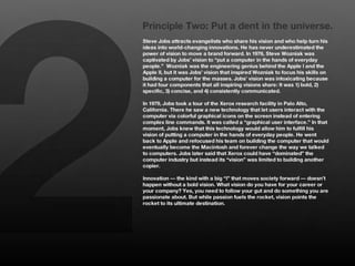 2
    Principle Two: Put a dent in the universe.
    Steve Jobs attracts evangelists who share his vision and who help turn his
    ideas into world-changing innovations. He has never underestimated the
    power of vision to move a brand forward. In 1976, Steve Wozniak was
    captivated by Jobs’ vision to “put a computer in the hands of everyday
    people.” Wozniak was the engineering genius behind the Apple I and the
    Apple II, but it was Jobs’ vision that inspired Wozniak to focus his skills on
    building a computer for the masses. Jobs’ vision was intoxicating because
    it had four components that all inspiring visions share: It was 1) bold, 2)
    specific, 3) concise, and 4) consistently communicated. 
    
    In 1979, Jobs took a tour of the Xerox research facility in Palo Alto,
    California. There he saw a new technology that let users interact with the
    computer via colorful graphical icons on the screen instead of entering
    complex line commands. It was called a “graphical user interface.” In that
    moment, Jobs knew that this technology would allow him to fulfill his
    vision of putting a computer in the hands of everyday people. He went
    back to Apple and refocused his team on building the computer that would
    eventually become the Macintosh and forever change the way we talked
    to computers. Jobs later said that Xerox could have “dominated” the
    computer industry but instead its “vision” was limited to building another
    copier. 
    
    Innovation — the kind with a big “I” that moves society forward — doesn’t
    happen without a bold vision. What vision do you have for your career or
    your company? Yes, you need to follow your gut and do something you are
    passionate about. But while passion fuels the rocket, vision points the
    rocket to its ultimate destination. 
 