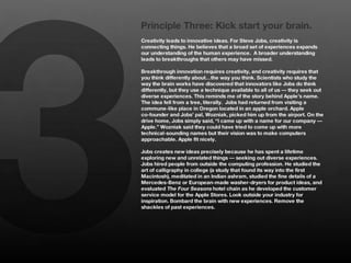 3
    Principle Three: Kick start your brain.
    Creativity leads to innovative ideas. For Steve Jobs, creativity is
    connecting things. He believes that a broad set of experiences expands
    our understanding of the human experience. A broader understanding
    leads to breakthroughs that others may have missed.
    
    Breakthrough innovation requires creativity, and creativity requires that
    you think differently about…the way you think. Scientists who study the
    way the brain works have discovered that innovators like Jobs do think
    differently, but they use a technique available to all of us — they seek out
    diverse experiences. This reminds me of the story behind Apple’s name.
    The idea fell from a tree, literally. Jobs had returned from visiting a
    commune-like place in Oregon located in an apple orchard. Apple
    co-founder and Jobs’ pal, Wozniak, picked him up from the airport. On the
    drive home, Jobs simply said, “I came up with a name for our company —
    Apple.” Wozniak said they could have tried to come up with more
    technical-sounding names but their vision was to make computers
    approachable. Apple fit nicely. 
    
    Jobs creates new ideas precisely because he has spent a lifetime
    exploring new and unrelated things — seeking out diverse experiences.
    Jobs hired people from outside the computing profession. He studied the
    art of calligraphy in college (a study that found its way into the first
    Macintosh), meditated in an Indian ashram, studied the fine details of a
    Mercedes-Benz or European-made washer-dryers for product ideas, and
    evaluated The Four Seasons hotel chain as he developed the customer
    service model for the Apple Stores. Look outside your industry for
    inspiration. Bombard the brain with new experiences. Remove the
    shackles of past experiences. 
 