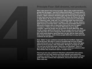 4
    Principle Four: Sell dreams, not products.
    Steve Jobs doesn’t rely on focus groups. “Steve Jobs avoids most focus
    groups like the plague,” says tech analyst Rob Enderle. “It comes down to
    the very real fact that most customers don’t know what they want in a new
    product.” Apple customers should be glad Jobs doesn’t do focus groups. If
    he had, they may never have enjoyed iPods, iTunes, the iPhone, the iPad,
    or Apple Stores. He does not need focus groups because he understands
    his customers really, really well. Yes, sometimes better than they know
    themselves! When Jobs returned to Apple in 1997 after a 12-year absence,
    Apple faced an uncertain future. Jobs closed his presentation that year at
    Macworld in Boston with an observation that set the tone for Apple’s
    resurgence: “I think you have to think differently to buy an Apple
    computer. I think the people who do buy them do think differently. They
    are the creative spirits in this world. They are people who are not out to get
    a job done; they are out to change the world. And they are out to change
    the world using whatever great tools they can get. And we make tools for
    those kinds of people…A lot of times people think they’re crazy, but in that
    craziness we see genius.” 
    
    Sure, “listen” to your customers and ask them for feedback. Apple does
    that all the time. But when it comes to breakthrough success at Apple,
    Jobs and his team are the company’s best focus group. Asked why Apple
    doesn’t do focus groups, Jobs responded: “We figure out what we want.
    You can’t go out and ask people ‘what’s the next big thing?’ There’s a
    great quote by Henry Ford. He said, “If I’d have asked my customers what
    they wanted, they would have told me ‘A faster horse.’”
    
    How do you see your customers? Help them unleash their inner genius,
    and you’ll win over their hearts and minds. Nobody cares about your
    company or product. They care about themselves, their dreams, and their
    goals. Help them achieve their aspirations, and you’ll win them over the
    Steve Jobs way.
 