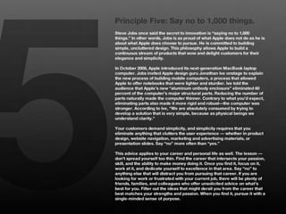 5
    Principle Five: Say no to 1,000 things.
    Steve Jobs once said the secret to innovation is “saying no to 1,000
    things.” In other words, Jobs is as proud of what Apple does not do as he is
    about what Apple does choose to pursue. He is committed to building
    simple, uncluttered design. This philosophy allows Apple to build a
    continuous stream of products that wow and delight customers for their
    elegance and simplicity. 
    
    In October 2008, Apple introduced its next-generation MacBook laptop
    computer. Jobs invited Apple design guru Jonathan Ive onstage to explain
    the new process of building mobile computers, a process that allowed
    Apple to offer notebooks that were lighter and sturdier. Ive told the
    audience that Apple’s new “aluminum unibody enclosure” eliminated 60
    percent of the computer’s major structural parts. Reducing the number of
    parts naturally made the computer thinner. Contrary to what you’d expect,
    eliminating parts also made it more rigid and robust—the computer was
    stronger. According to Ive, “We are absolutely consumed by trying to
    develop a solution that is very simple, because as physical beings we
    understand clarity.”
    
    Your customers demand simplicity, and simplicity requires that you
    eliminate anything that clutters the user experience — whether in product
    design, website navigation, marketing and advertising materials, or
    presentation slides. Say “no” more often than “yes.” 
    
    This advice applies to your career and personal life as well. The lesson —
    don’t spread yourself too thin. Find the career that intersects your passion,
    skill, and the ability to make money doing it. Once you find it, focus on it,
    work at it, and dedicate yourself to excellence in that area. Say “no” to
    anything else that will distract you from pursuing that career. If you are
    looking for work or frustrated with your current job, there will be plenty of
    friends, families, and colleagues who offer unsolicited advice on what’s
    best for you. Filter out the ideas that might derail you from the career that
    best matches your strengths and passion. When you find it, pursue it with a
    single-minded sense of purpose.
 