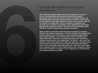 6
    Principle Six: Create insanely great
    experiences.
    Steve Jobs has made the Apple Store the gold standard in customer
    service. The Apple Store has become the world’s best retailer —
    generating more revenue per square foot than most other brands — by
    introducing simple innovations any business can adopt to create deeper,
    more emotional connections with their customers. For example, there are
    no cashiers in an Apple store. There are experts, consultants, even
    geniuses, but no cashiers. According to Jobs, “People don’t want to just
    buy personal computers anymore. They want to know what they can do
    with them, and we’re going to show people exactly that.” 
    
    Apple created an innovative retail experience by studying a company
    known for its customer experience — The Four Seasons. According to Ron
    Johnson, Apple senior vice president of retail operations, Apple Stores
    would attract shoppers, not by moving boxes, but by “enriching lives.”
    Apple would offer customers a concierge-like experience, much like a
    customer would receive in an elegant hotel. The lesson — don’t move the
    “product.” Enrich lives instead and watch your sales soar. Carefully review
    each customer touch point with your brand, and take the opportunity to
    create more meaningful relationships with your consumers. Look outside
    your company for ideas on how to stand out from your competitors. Above
    all, have fun. Passion is contagious. If your employees are not having fun,
    your customers will not be, either.
 