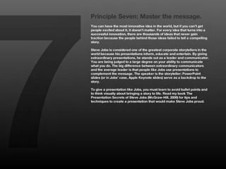 7
    Principle Seven: Master the message.
    You can have the most innovative idea in the world, but if you can’t get
    people excited about it, it doesn’t matter. For every idea that turns into a
    successful innovation, there are thousands of ideas that never gain
    traction because the people behind those ideas failed to tell a compelling
    story. 
    
    Steve Jobs is considered one of the greatest corporate storytellers in the
    world because his presentations inform, educate and entertain. By giving
    extraordinary presentations, he stands out as a leader and communicator.
    You are being judged to a large degree on your ability to communicate
    what you do. The big difference between extraordinary communicators
    and the average leader is that people like Jobs use presentations to
    complement the message. The speaker is the storyteller; PowerPoint
    slides (or in Jobs’ case, Apple Keynote slides) serve as a backdrop to the
    story. 
    
    To give a presentation like Jobs, you must learn to avoid bullet points and
    to think visually about bringing a story to life. Read my book The
    Presentation Secrets of Steve Jobs (McGraw-Hill, 2009) for tips and
    techniques to create a presentation that would make Steve Jobs proud. 
 