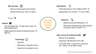 Abhiram Ravikumar | PES University | Hacktoberfest 2019 | 1
Innovate
the Open
Source
Way!
Hackathons
• Vritthi Recruitment Tool | ICMLA | WTH ‘16
• Spatial Data Viz | InnVent ’17 | Top 7 (350)
Research
• Machine Learning Fellowship | ’18
• Blockchain networks that resist quantum
computer hacks | TechNxT ‘18
Open source & conference talks
• Mozilla Tech Speakers
• Codemash ’18, MozFest ’17 & ’18, …
• First Look: Rust - a course on Lynda.com
Jan - March ’18 (27,000+ views)
Technology
• Web Dev
• Blockchain, Computer Vision
• Quantum Computing & more…
Break!
Awards
• FXU Emerging Star ’16, Star of the Team ’18
(INR 25,000 each)
• Stellar Award for Nascent Intrapreneurship ’18
(INR 4L)
My next stop
• Book on Rust programming | Packt
• Mozilla TS Summit | Nov’19 | SG & …
 