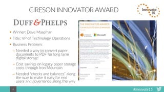 #Innovate156
CIRESON INNOVATOR AWARD
 Winner: Dave Maseman
 Title: VP of Technology Operations
 Business Problem:
– Needed a way to convert paper
documents to PDF for long term
digital storage
– Cost savings on legacy paper storage
costs through Iron Mountain
– Needed “checks and balances” along
the way to make it easy for end
users and governance along the way
 