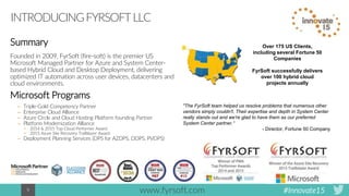 #Innovate159
INTRODUCINGFYRSOFTLLC
Summary
Founded in 2009, FyrSoft (fire-soft) is the premier US
Microsoft Managed Partner for Azure and System Center-
based Hybrid Cloud and Desktop Deployment, delivering
optimized IT automation across user devices, datacenters and
cloud environments.
Microsoft Programs
– Triple-Gold Competency Partner
– Enterprise Cloud Alliance
– Azure Circle and Cloud Hosting Platform founding Partner
– Platform Modernization Alliance
• 2014 & 2015 Top Cloud Performer Award
• 2015 Azure Site Recovery Trailblazer Award
– Deployment Planning Services (DPS for AZDPS, DDPS, PVDPS)
Over 175 US Clients,
including several Fortune 50
Companies
FyrSoft successfully delivers
over 100 hybrid cloud
projects annually
"The FyrSoft team helped us resolve problems that numerous other
vendors simply couldn't. Their expertise and depth in System Center
really stands out and we're glad to have them as our preferred
System Center partner.“
- Director, Fortune 50 Company
www.fyrsoft.com
 
