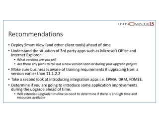 Recommendations
• Deploy Smart View (and other client tools) ahead of time
• Understand the situation of 3rd party apps such as Microsoft Office and
Internet Explorer.
• What versions are you on?
• Are there any plans to roll out a new version soon or during your upgrade project
• Make sure business is aware of training requirements if upgrading from a
version earlier than 11.1.2.2
• Take a second look at introducing integration apps i.e. EPMA, DRM, FDMEE.
• Determine if you are going to introduce some application improvements
during the upgrade ahead of time.
• Will extended upgrade timeline so need to determine if there is enough time and
resources available
 