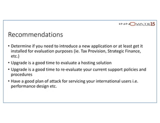 Recommendations
• Determine if you need to introduce a new application or at least get it
installed for evaluation purposes (ie. Tax Provision, Strategic Finance,
etc.)
• Upgrade is a good time to evaluate a hosting solution
• Upgrade is a good time to re-evaluate your current support policies and
procedures
• Have a good plan of attack for servicing your international users i.e.
performance design etc.
 