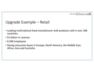 Upgrade Example – Retail
• Leading multinational food manufacturer with products sold in over 100
countries.
• $1 billion in revenue
• 6,500 employees
• Strong consumer bases in Europe, North America, the Middle East,
Africa, Asia and Australia.
 