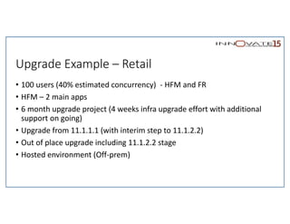 Upgrade Example – Retail
• 100 users (40% estimated concurrency) - HFM and FR
• HFM – 2 main apps
• 6 month upgrade project (4 weeks infra upgrade effort with additional
support on going)
• Upgrade from 11.1.1.1 (with interim step to 11.1.2.2)
• Out of place upgrade including 11.1.2.2 stage
• Hosted environment (Off-prem)
 
