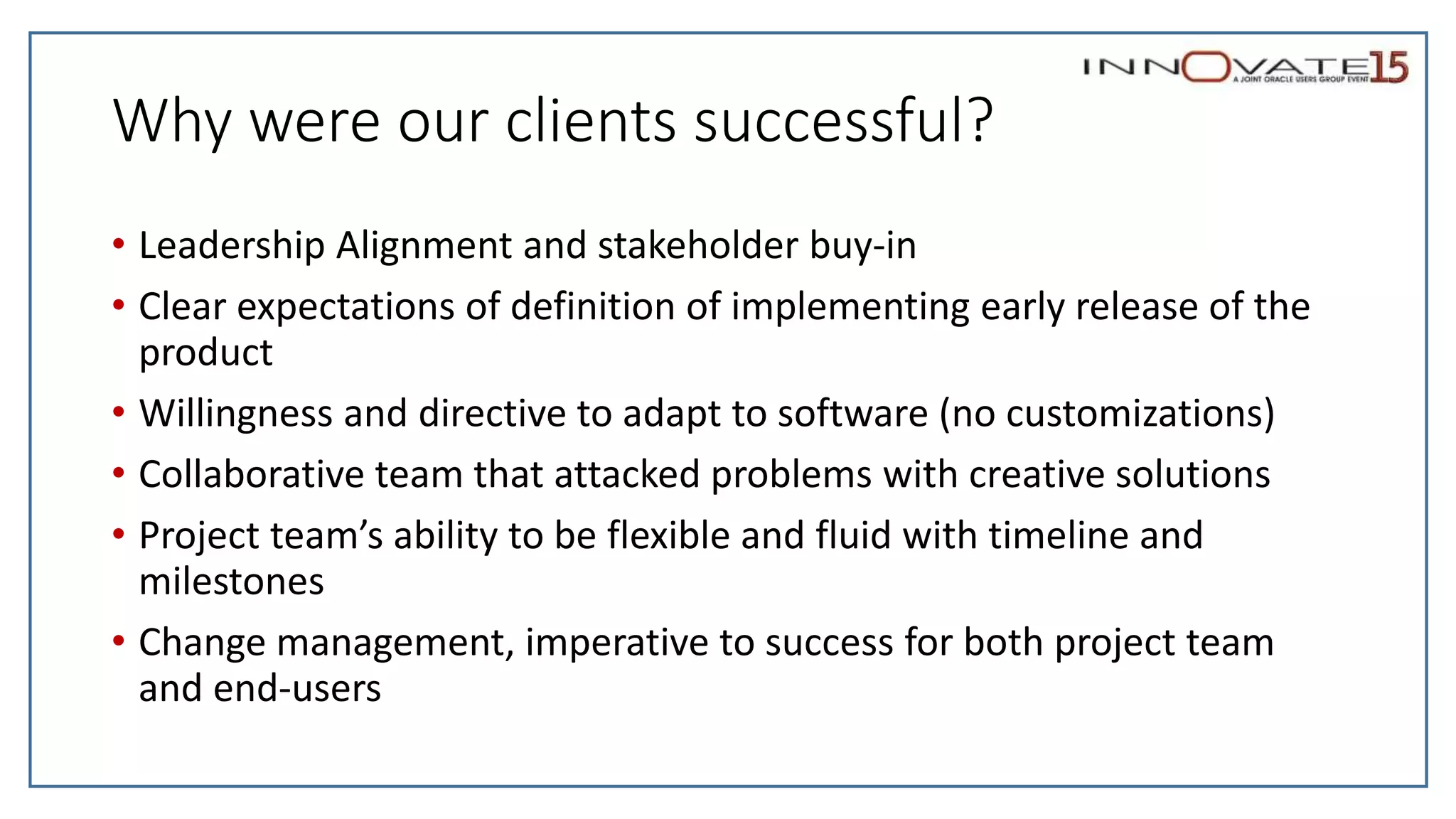 Why were our clients successful?
• Leadership Alignment and stakeholder buy-in
• Clear expectations of definition of implementing early release of the
product
• Willingness and directive to adapt to software (no customizations)
• Collaborative team that attacked problems with creative solutions
• Project team’s ability to be flexible and fluid with timeline and
milestones
• Change management, imperative to success for both project team
and end-users
 