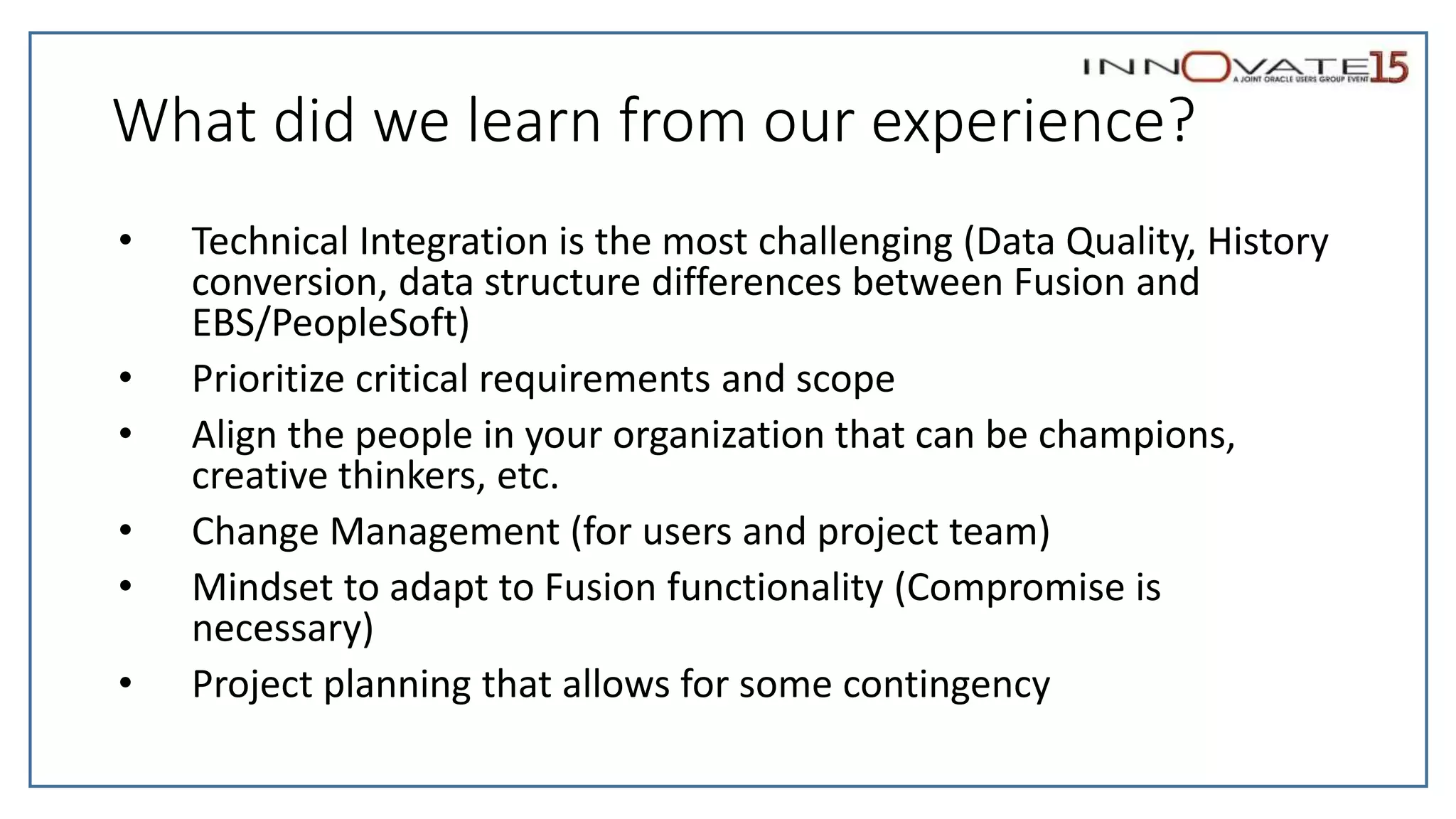 What did we learn from our experience?
• Technical Integration is the most challenging (Data Quality, History
conversion, data structure differences between Fusion and
EBS/PeopleSoft)
• Prioritize critical requirements and scope
• Align the people in your organization that can be champions,
creative thinkers, etc.
• Change Management (for users and project team)
• Mindset to adapt to Fusion functionality (Compromise is
necessary)
• Project planning that allows for some contingency
 
