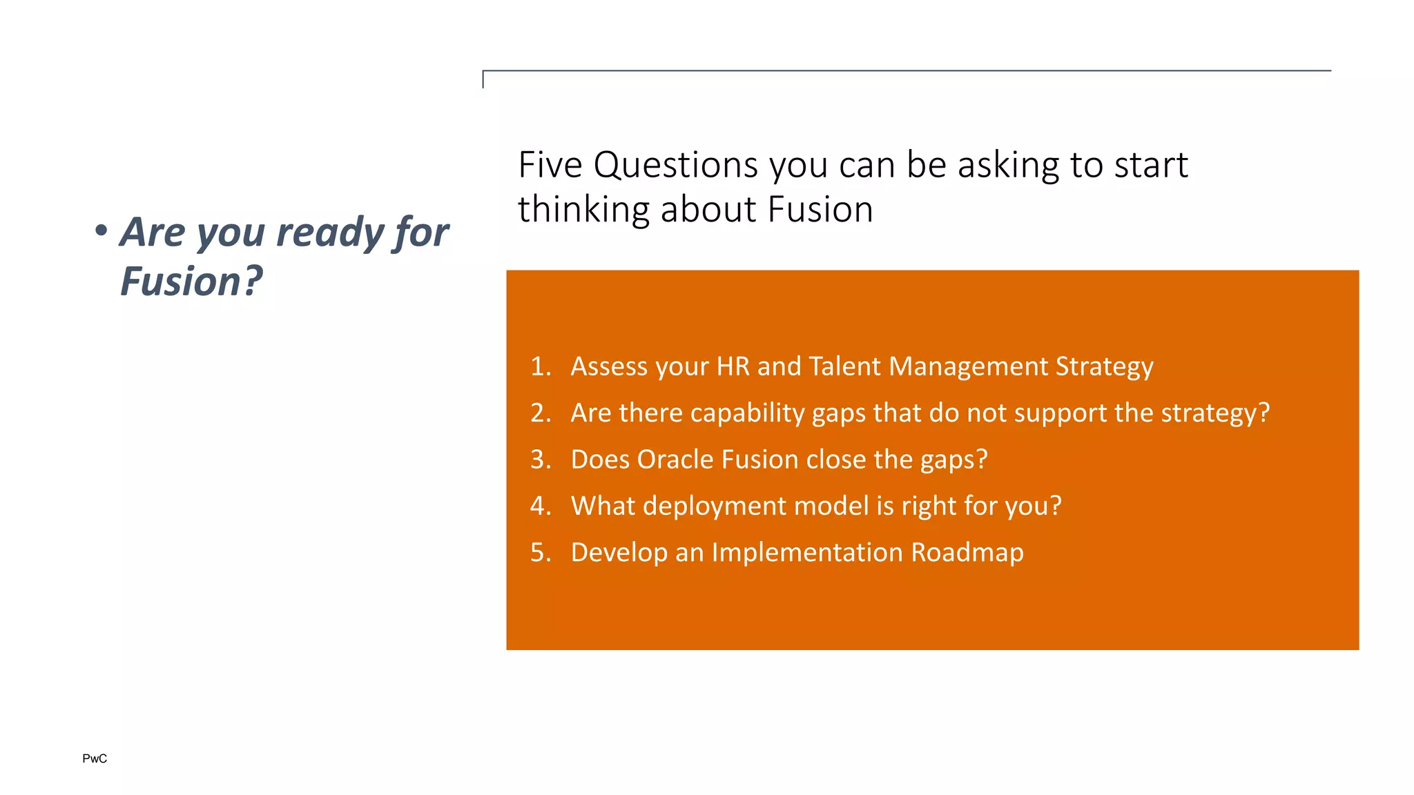 PwC
Five Questions you can be asking to start
thinking about Fusion
1. Assess your HR and Talent Management Strategy
2. Are there capability gaps that do not support the strategy?
3. Does Oracle Fusion close the gaps?
4. What deployment model is right for you?
5. Develop an Implementation Roadmap
• Are you ready for
Fusion?
 