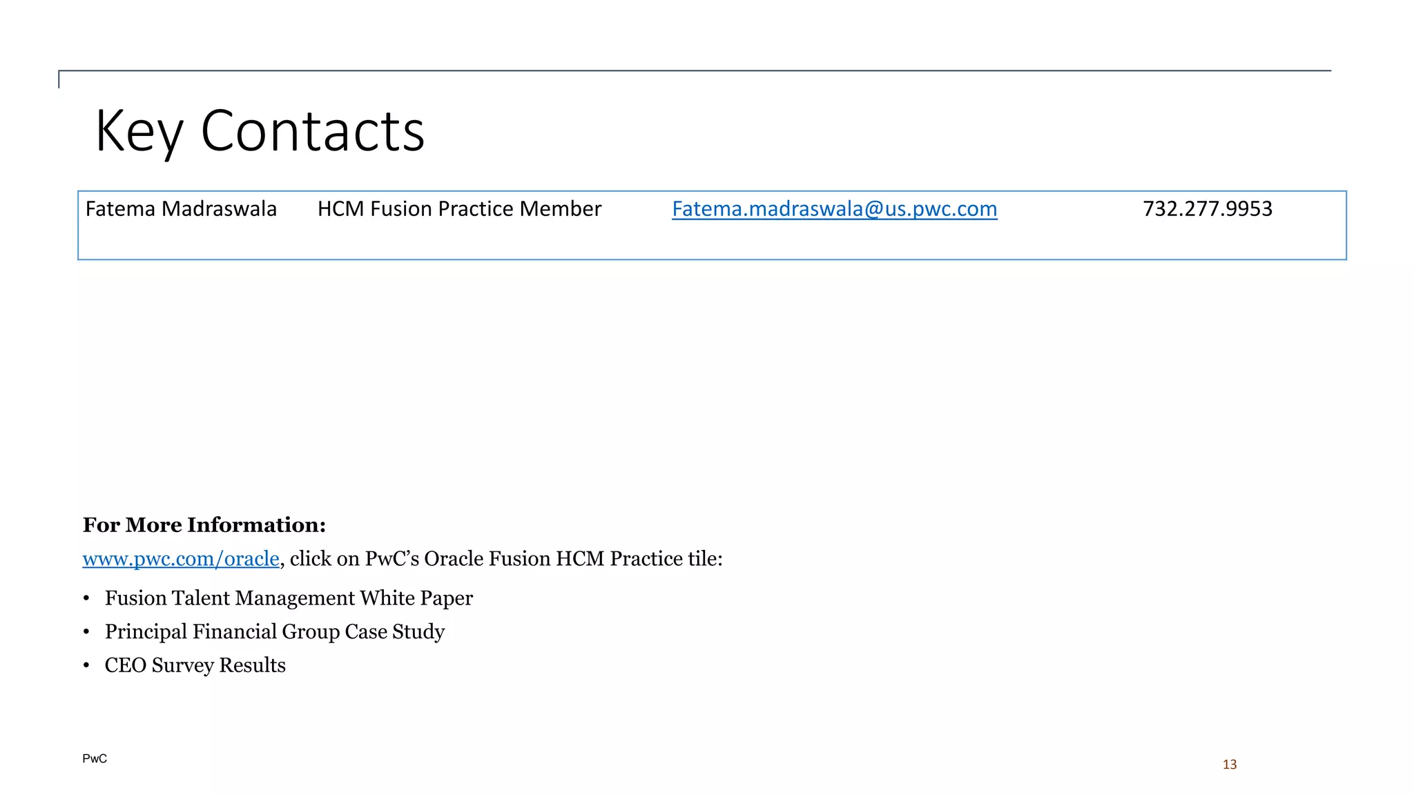 PwC
Key Contacts
13
Fatema Madraswala HCM Fusion Practice Member Fatema.madraswala@us.pwc.com 732.277.9953
For More Information:
www.pwc.com/oracle, click on PwC’s Oracle Fusion HCM Practice tile:
• Fusion Talent Management White Paper
• Principal Financial Group Case Study
• CEO Survey Results
 