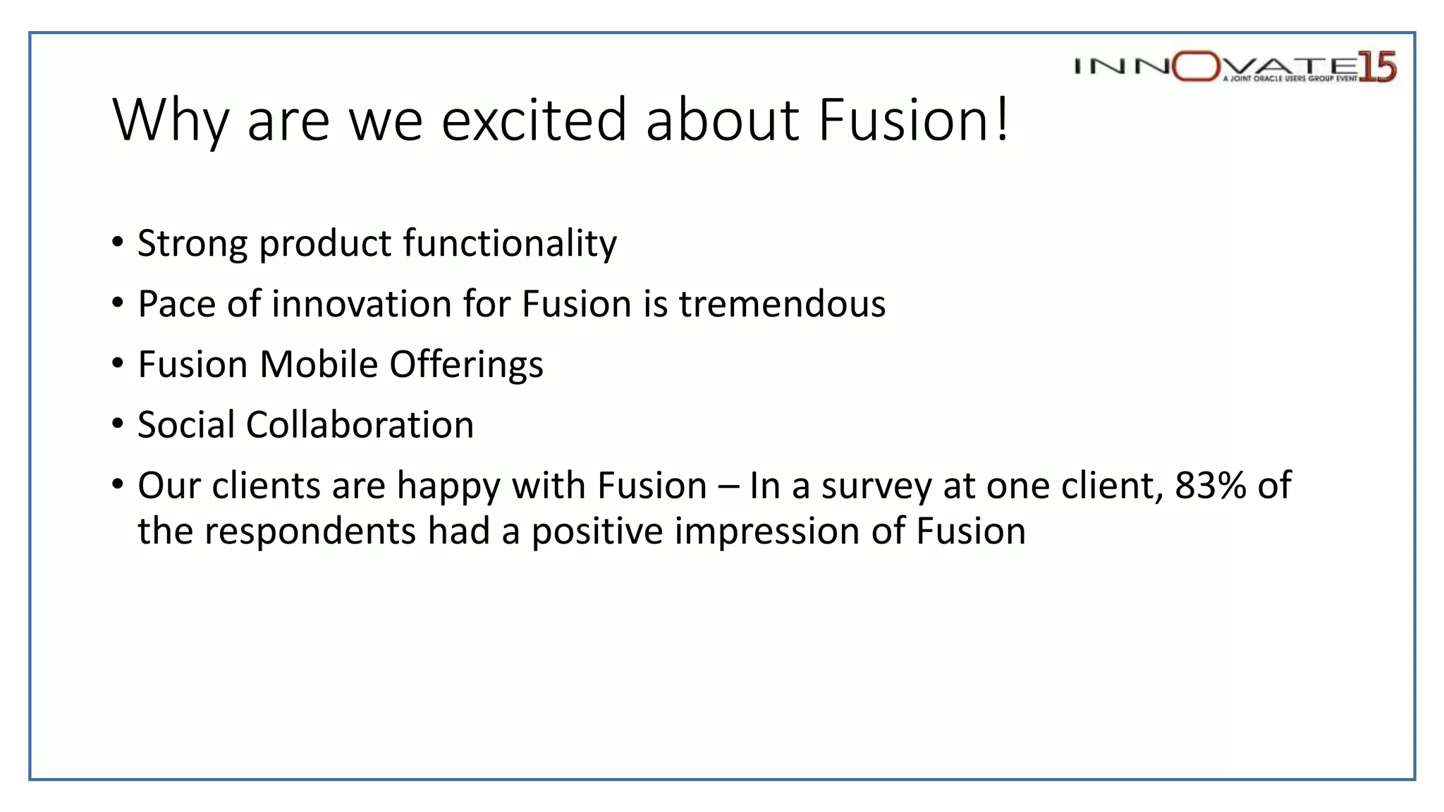 Why are we excited about Fusion!
• Strong product functionality
• Pace of innovation for Fusion is tremendous
• Fusion Mobile Offerings
• Social Collaboration
• Our clients are happy with Fusion – In a survey at one client, 83% of
the respondents had a positive impression of Fusion
 