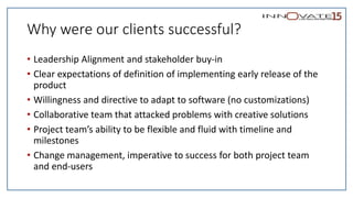 Why were our clients successful?
• Leadership Alignment and stakeholder buy-in
• Clear expectations of definition of implementing early release of the
product
• Willingness and directive to adapt to software (no customizations)
• Collaborative team that attacked problems with creative solutions
• Project team’s ability to be flexible and fluid with timeline and
milestones
• Change management, imperative to success for both project team
and end-users
 