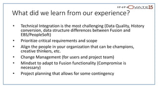 What did we learn from our experience?
• Technical Integration is the most challenging (Data Quality, History
conversion, data structure differences between Fusion and
EBS/PeopleSoft)
• Prioritize critical requirements and scope
• Align the people in your organization that can be champions,
creative thinkers, etc.
• Change Management (for users and project team)
• Mindset to adapt to Fusion functionality (Compromise is
necessary)
• Project planning that allows for some contingency
 
