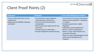 Client Proof Points (2)
Background Challenges Fusion Talent Management Solution
• Fortune 100 professional services
organization
• Approximately 100,000 employees
worldwide
• Out-dated lotus notes databases
requiring heavy maintenance
• A lot of manual processing and
manipulation
• Non-intuitive user experience for top
executives
• Increase access to information
• Increase integration and data sharing
• Fusion Proof of Concept conducted for
executive level population completed
in 5 weeks
• Complex requirements; Highly
Regulated
• Coexistence with PeopleSoft 8.9
• Phase 1: Fusion Compensation
• Phase 2: Fusion Talent Review and
Succession Planning
• Phase 3: Fusion Goal Management and
Performance Management (In
Progress)
 