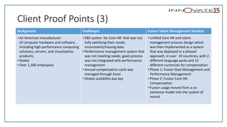 Client Proof Points (3)
Background Challenges Fusion Talent Management Solution
• An American manufacturer
of computer hardware and software ,
including high-performance computing
solutions, servers, and visualization
products;
• Global
• Over 1,300 employees
• EBS system for Core HR that was not
fully satisfying their needs;
inconsistent/missing data
• Performance management system that
was not meeting needs; goals process
was not integrated with performance
management
• Annual compensation cycle was
managed through Excel
• Global scalability was key
• Unified Core HR and talent
management process design which
was then implemented as a system
that was deployed in a phased
approach, in over 10 countries, with 2
different language packs and 13
different currencies for compensation
• Phase 1: Fusion Goal Management and
Performance Management
• Phase 2: Fusion Core HR,
Compensation
• Fusion usage moved from a co-
existence model into the system of
record
 