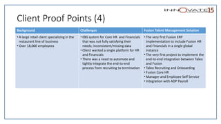 Client Proof Points (4)
Background Challenges Fusion Talent Management Solution
• A large retail client specializing in the
restaurant line of business
• Over 18,000 employees
• EBS system for Core HR and Financials
that was not fully satisfying their
needs; inconsistent/missing data
• Client wanted a single platform for HR
and Financials
• There was a need to automate and
tightly integrate the end-to-end
process from recruiting to termination
• The very first Fusion ERP
implementation to include Fusion HR
and Financials in a single global
instance
• The very first project to implement the
end-to-end integration between Taleo
and Fusion
• Taleo Recruiting and Onboarding
• Fusion Core HR
• Manager and Employee Self Service
• Integration with ADP Payroll
 