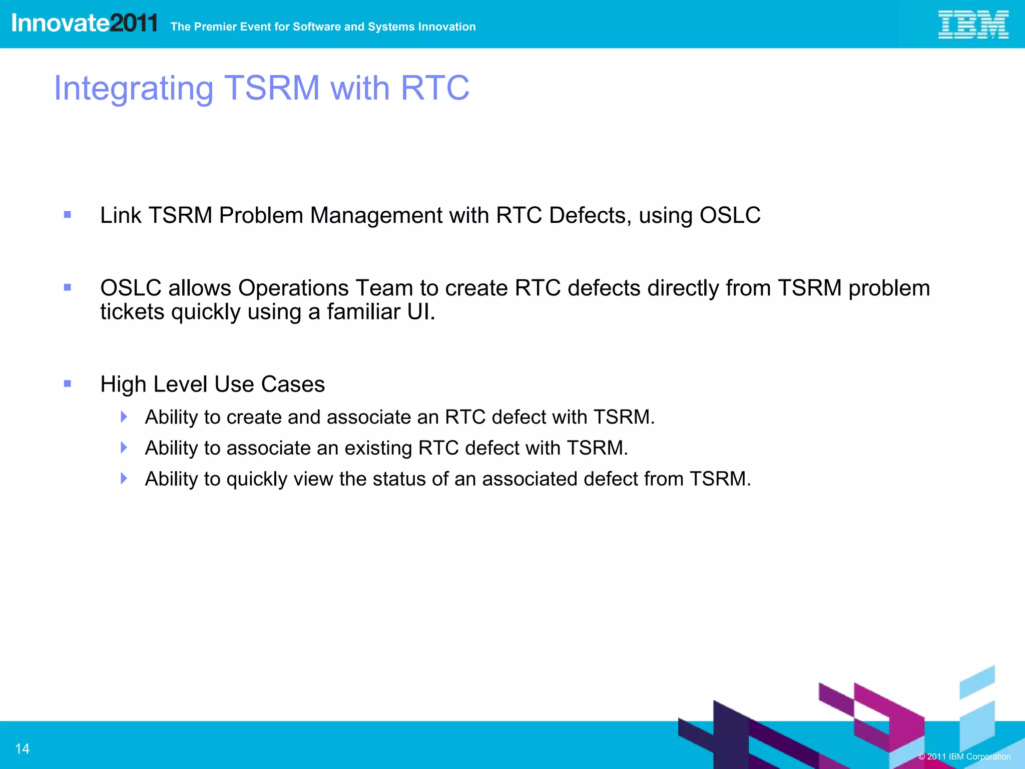 Integrating TSRM with RTC Link TSRM Problem Management with RTC Defects, using OSLC OSLC allows Operations Team to create RTC defects directly from TSRM problem tickets quickly using a familiar UI. High Level Use Cases Ability to create and associate an RTC defect with TSRM. Ability to associate an existing RTC defect with TSRM. Ability to quickly view the status of an associated defect from TSRM. 