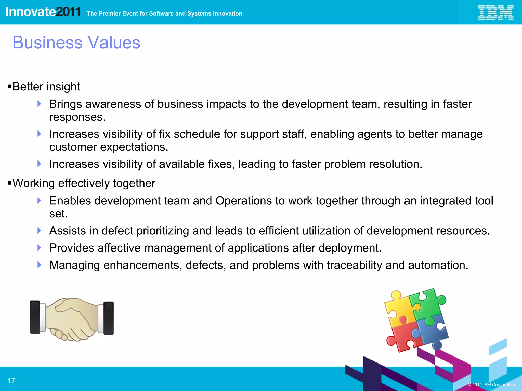 Business Values Better insight Brings awareness of business impacts to the development team, resulting in faster responses. Increases visibility of fix schedule for support staff, enabling agents to better manage customer expectations.  Increases visibility of available fixes, leading to faster problem resolution. Working effectively together Enables development team and Operations to work together through an integrated tool set. Assists in defect prioritizing and leads to efficient utilization of development resources. Provides affective management of applications after deployment.  Managing enhancements, defects, and problems with traceability and automation. 