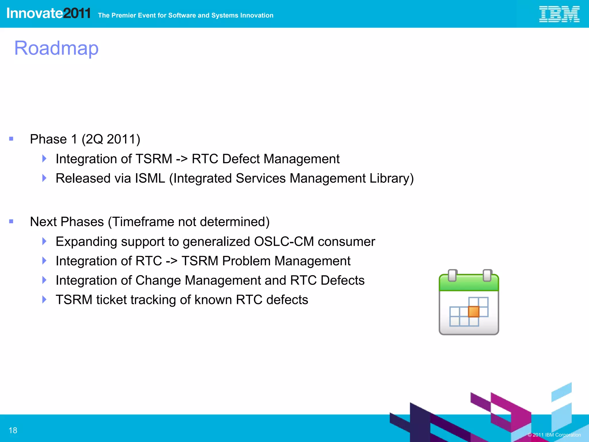 Roadmap Phase 1 (2Q 2011) Integration of TSRM -> RTC Defect Management Released via ISML (Integrated Services Management Library) Next Phases (Timeframe not determined) Expanding support to generalized OSLC-CM consumer Integration of RTC -> TSRM Problem Management  Integration of Change Management and RTC Defects TSRM ticket tracking of known RTC defects 