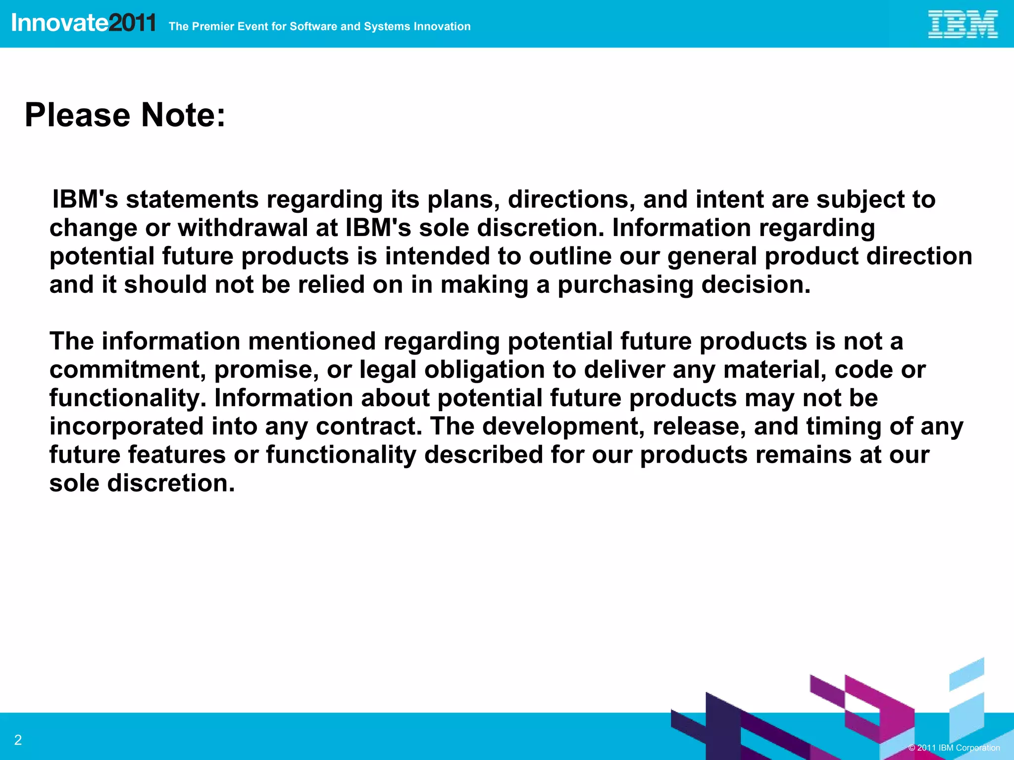 Please Note: IBM's statements regarding its plans, directions, and intent are subject to change or withdrawal at IBM's sole discretion. Information regarding potential future products is intended to outline our general product direction and it should not be relied on in making a purchasing decision. The information mentioned regarding potential future products is not a commitment, promise, or legal obligation to deliver any material, code or functionality. Information about potential future products may not be incorporated into any contract. The development, release, and timing of any future features or functionality described for our products remains at our sole discretion. 