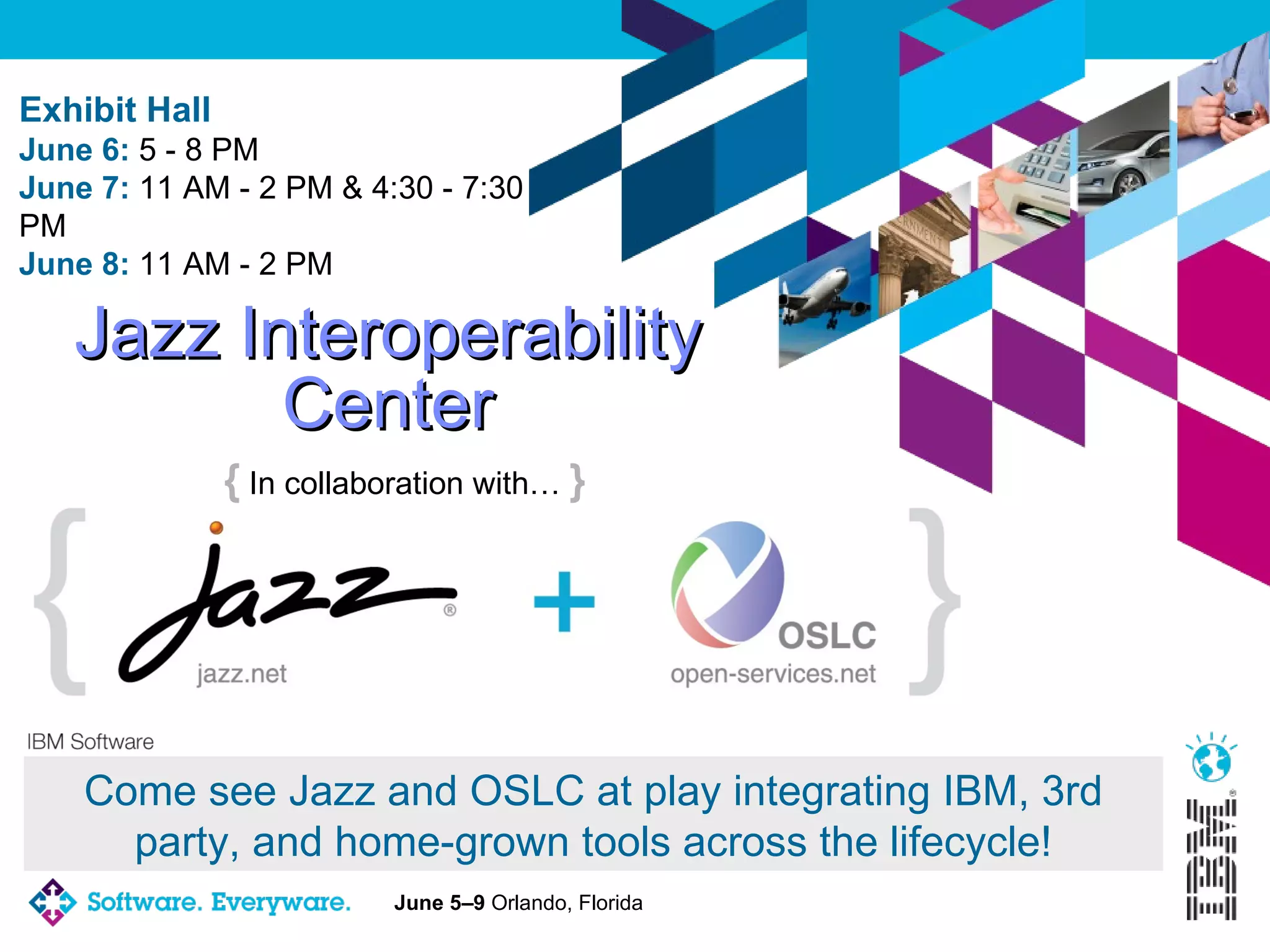 Jazz Interoperability Center {  In collaboration with…  } Come see Jazz and OSLC at play integrating IBM, 3rd party, and home-grown tools across the lifecycle! Exhibit Hall June 6:  5 - 8 PM  June 7:  11 AM - 2 PM & 4:30 - 7:30 PM  June 8:  11 AM - 2 PM 