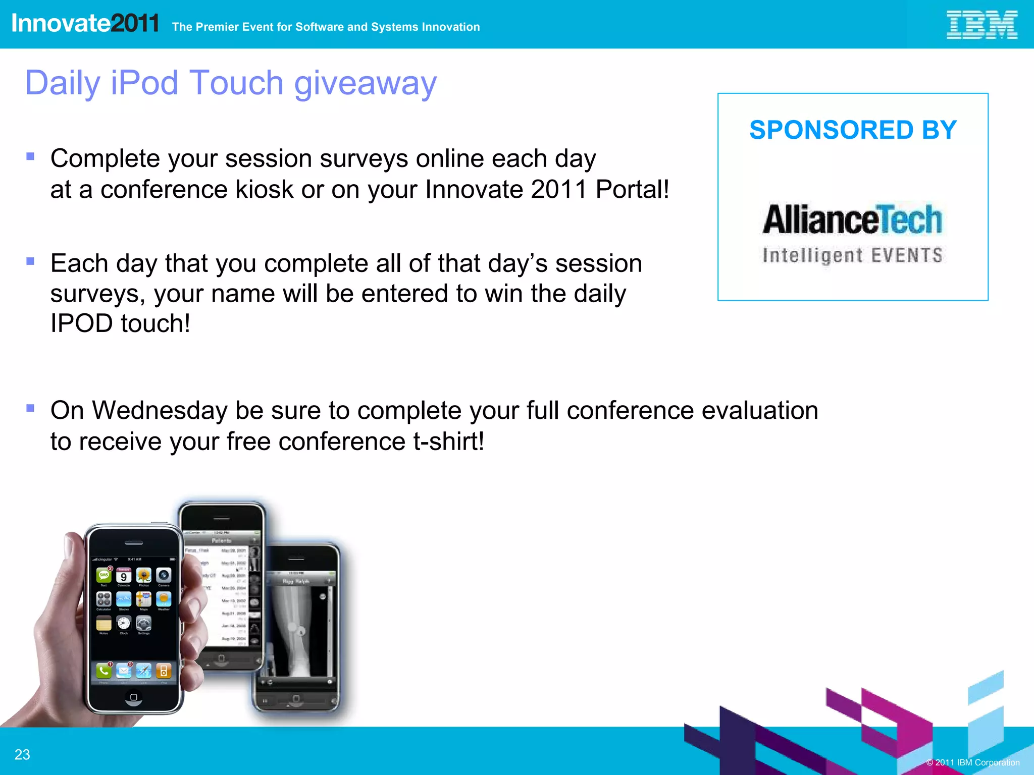 Daily iPod Touch giveaway Complete your session surveys online each day  at a conference kiosk or on your Innovate 2011 Portal! Each day that you complete all of that day’s session  surveys, your name will be entered to win the daily  IPOD touch! On Wednesday be sure to complete your full conference evaluation  to receive your free conference t-shirt! SPONSORED BY 
