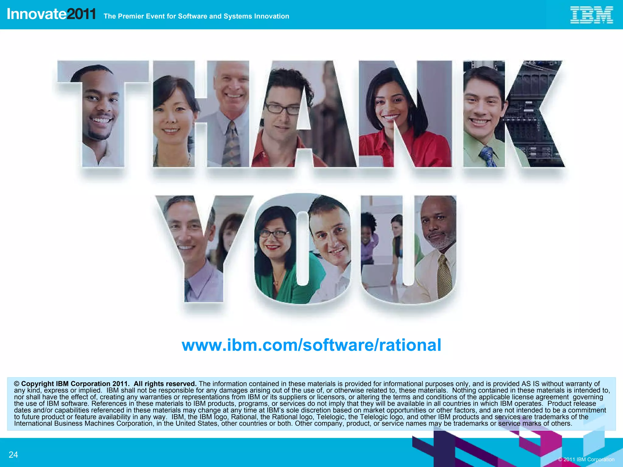 © Copyright IBM Corporation 2011.  All rights reserved.  The information contained in these materials is provided for informational purposes only, and is provided AS IS without warranty of any kind, express or implied.  IBM shall not be responsible for any damages arising out of the use of, or otherwise related to, these materials.  Nothing contained in these materials is intended to, nor shall have the effect of, creating any warranties or representations from IBM or its suppliers or licensors, or altering the terms and conditions of the applicable license agreement  governing the use of IBM software. References in these materials to IBM products, programs, or services do not imply that they will be available in all countries in which IBM operates.  Product release dates and/or capabilities referenced in these materials may change at any time at IBM’s sole discretion based on market opportunities or other factors, and are not intended to be a commitment to future product or feature availability in any way.  IBM, the IBM logo, Rational, the Rational logo, Telelogic, the Telelogic logo, and other IBM products and services are trademarks of the International Business Machines Corporation, in the United States, other countries or both. Other company, product, or service names may be trademarks or service marks of others. www.ibm.com/software/rational 