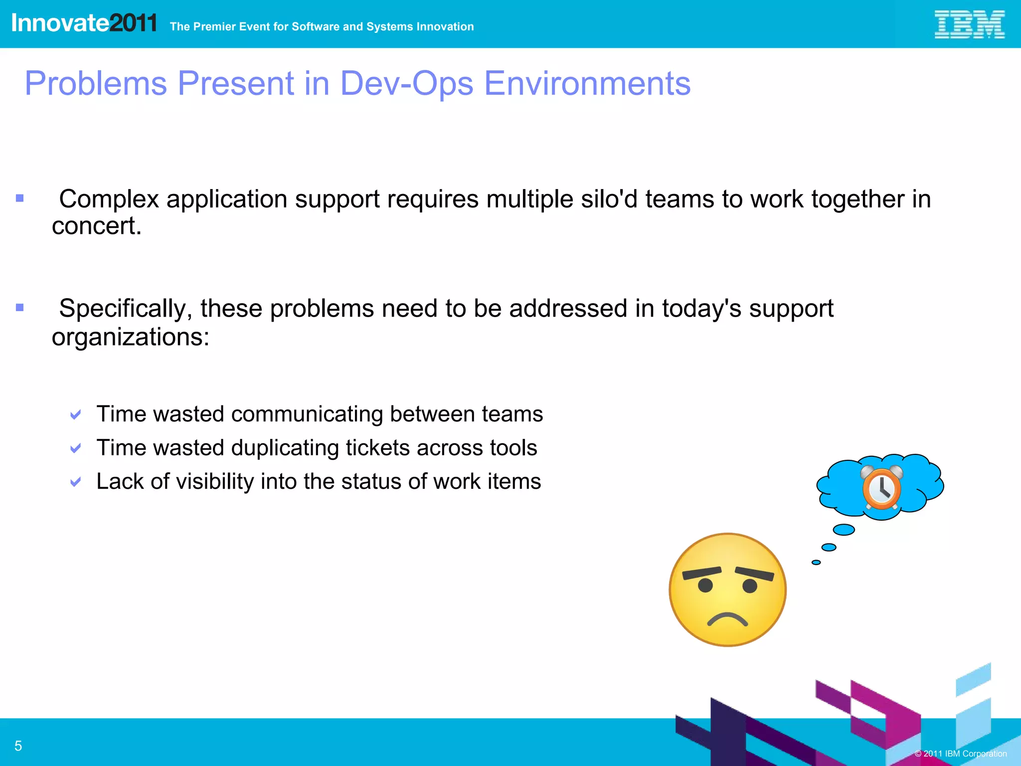 Problems Present in Dev-Ops Environments Complex application support requires multiple silo'd teams to work together in concert. Specifically, these problems need to be addressed in today's support organizations: Time wasted communicating between teams Time wasted duplicating tickets across tools Lack of visibility into the status of work items 