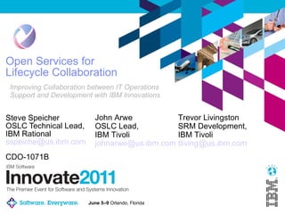 Open Services for Lifecycle Collaboration Steve Speicher OSLC Technical Lead, IBM Rational [email_address] Improving Collaboration between IT Operations Support and Development with IBM Innovations John Arwe OSLC Lead, IBM Tivoli [email_address] CDO-1071B Trevor Livingston SRM Development, IBM Tivoli [email_address] 