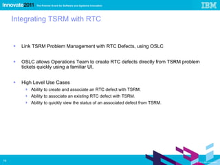 Integrating TSRM with RTC Link TSRM Problem Management with RTC Defects, using OSLC OSLC allows Operations Team to create RTC defects directly from TSRM problem tickets quickly using a familiar UI. High Level Use Cases Ability to create and associate an RTC defect with TSRM. Ability to associate an existing RTC defect with TSRM. Ability to quickly view the status of an associated defect from TSRM. 