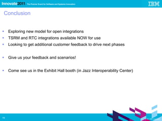 Conclusion Exploring new model for open integrations TSRM and RTC integrations available NOW for use Looking to get additional customer feedback to drive next phases Give us your feedback and scenarios! Come see us in the Exhibit Hall booth (in Jazz Interoperability Center) 