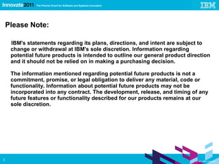 Please Note: IBM's statements regarding its plans, directions, and intent are subject to change or withdrawal at IBM's sole discretion. Information regarding potential future products is intended to outline our general product direction and it should not be relied on in making a purchasing decision. The information mentioned regarding potential future products is not a commitment, promise, or legal obligation to deliver any material, code or functionality. Information about potential future products may not be incorporated into any contract. The development, release, and timing of any future features or functionality described for our products remains at our sole discretion. 