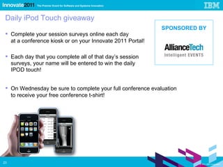 Daily iPod Touch giveaway Complete your session surveys online each day  at a conference kiosk or on your Innovate 2011 Portal! Each day that you complete all of that day’s session  surveys, your name will be entered to win the daily  IPOD touch! On Wednesday be sure to complete your full conference evaluation  to receive your free conference t-shirt! SPONSORED BY 