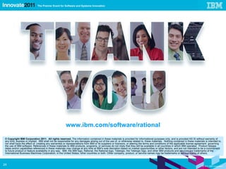 © Copyright IBM Corporation 2011.  All rights reserved.  The information contained in these materials is provided for informational purposes only, and is provided AS IS without warranty of any kind, express or implied.  IBM shall not be responsible for any damages arising out of the use of, or otherwise related to, these materials.  Nothing contained in these materials is intended to, nor shall have the effect of, creating any warranties or representations from IBM or its suppliers or licensors, or altering the terms and conditions of the applicable license agreement  governing the use of IBM software. References in these materials to IBM products, programs, or services do not imply that they will be available in all countries in which IBM operates.  Product release dates and/or capabilities referenced in these materials may change at any time at IBM’s sole discretion based on market opportunities or other factors, and are not intended to be a commitment to future product or feature availability in any way.  IBM, the IBM logo, Rational, the Rational logo, Telelogic, the Telelogic logo, and other IBM products and services are trademarks of the International Business Machines Corporation, in the United States, other countries or both. Other company, product, or service names may be trademarks or service marks of others. www.ibm.com/software/rational 