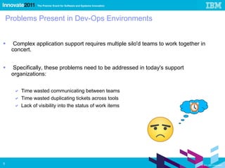Problems Present in Dev-Ops Environments Complex application support requires multiple silo'd teams to work together in concert. Specifically, these problems need to be addressed in today's support organizations: Time wasted communicating between teams Time wasted duplicating tickets across tools Lack of visibility into the status of work items 