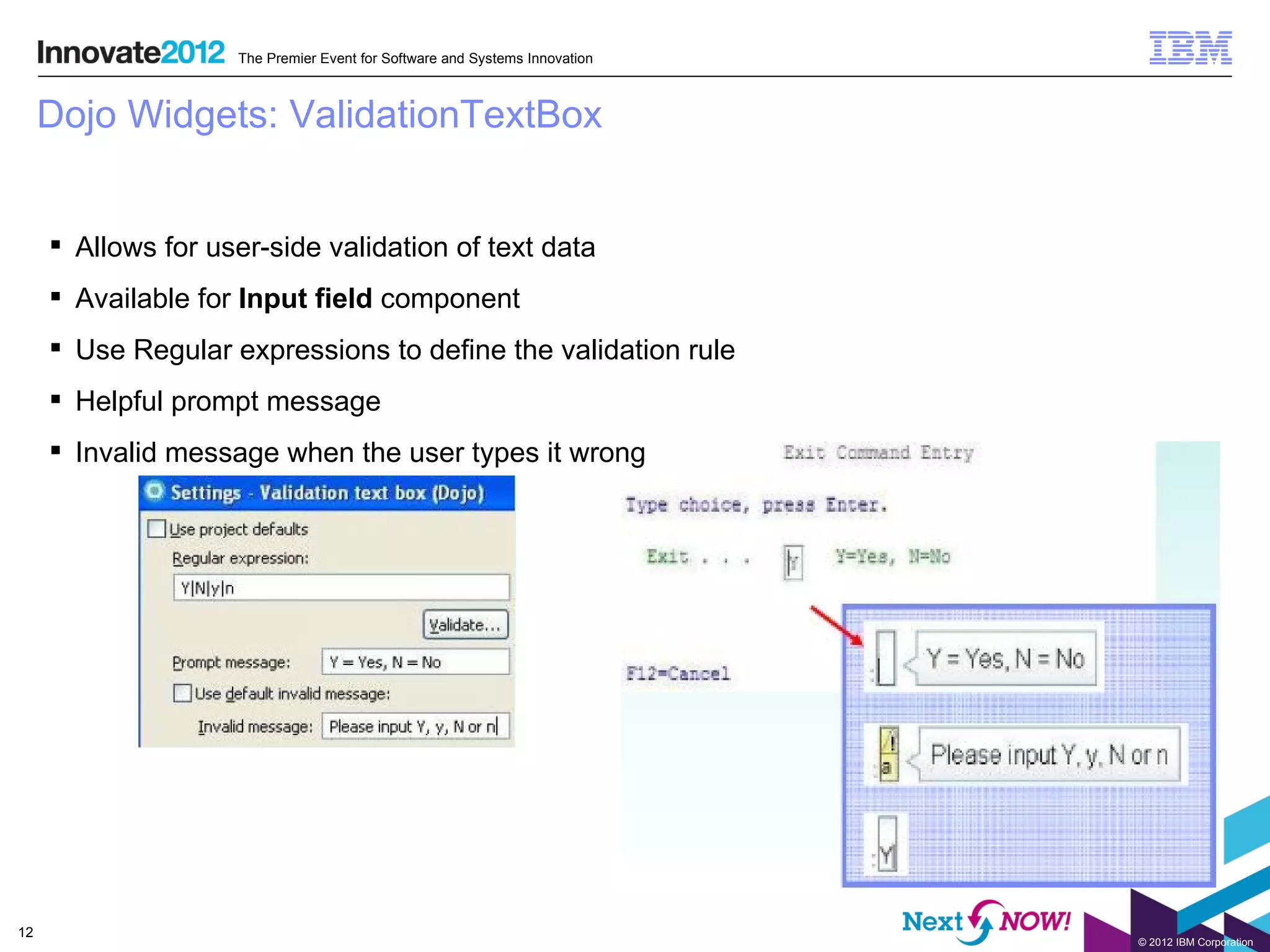 The Premier Event for Software and Systems Innovation



     Dojo Widgets: ValidationTextBox


      Allows for user-side validation of text data
      Available for Input field component
      Use Regular expressions to define the validation rule
      Helpful prompt message
      Invalid message when the user types it wrong




12
                                                                            © 2012 IBM Corporation
 