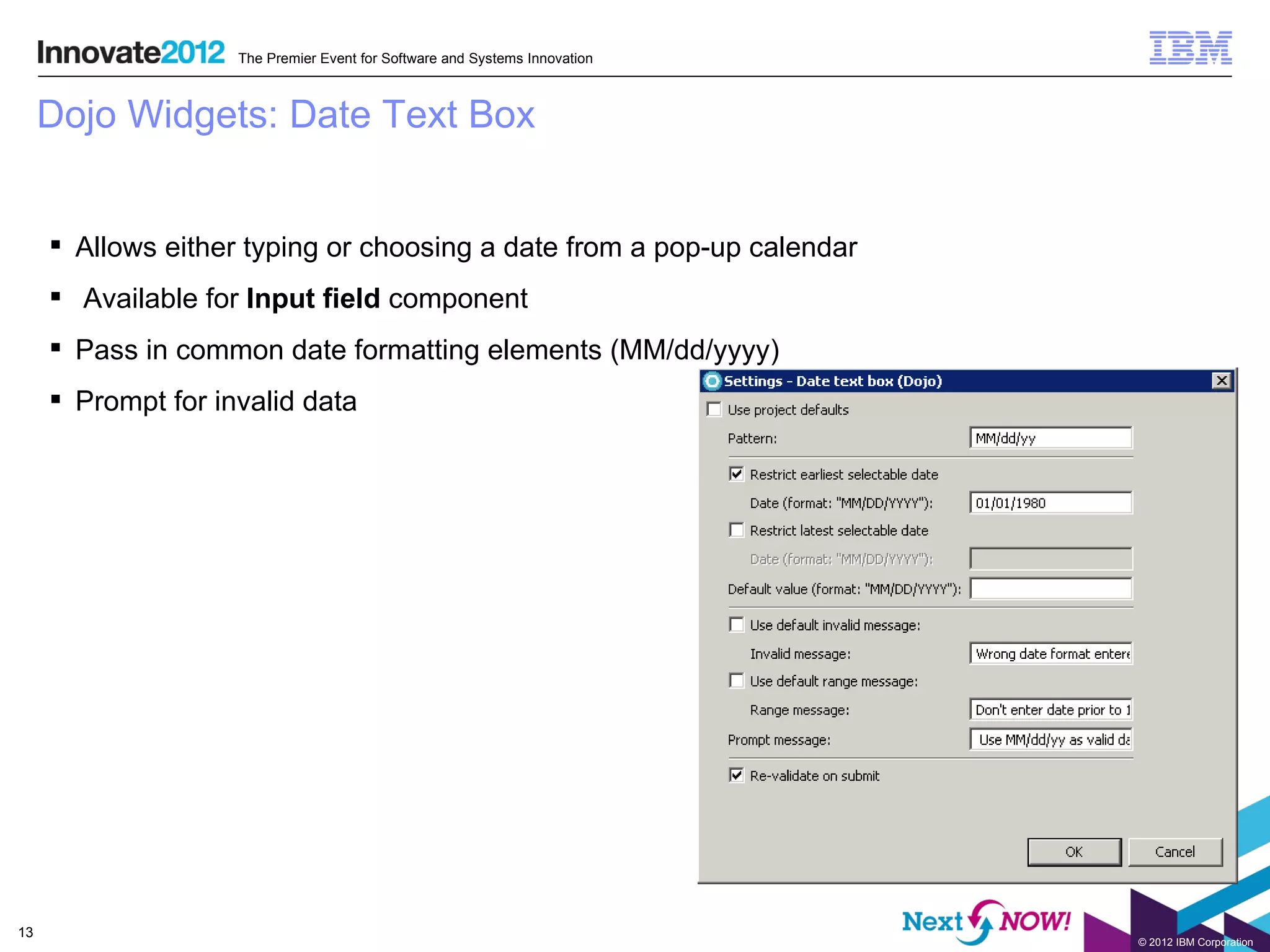 The Premier Event for Software and Systems Innovation



     Dojo Widgets: Date Text Box


      Allows either typing or choosing a date from a pop-up calendar
      Available for Input field component
      Pass in common date formatting elements (MM/dd/yyyy)
      Prompt for invalid data




13
                                                                            © 2012 IBM Corporation
 