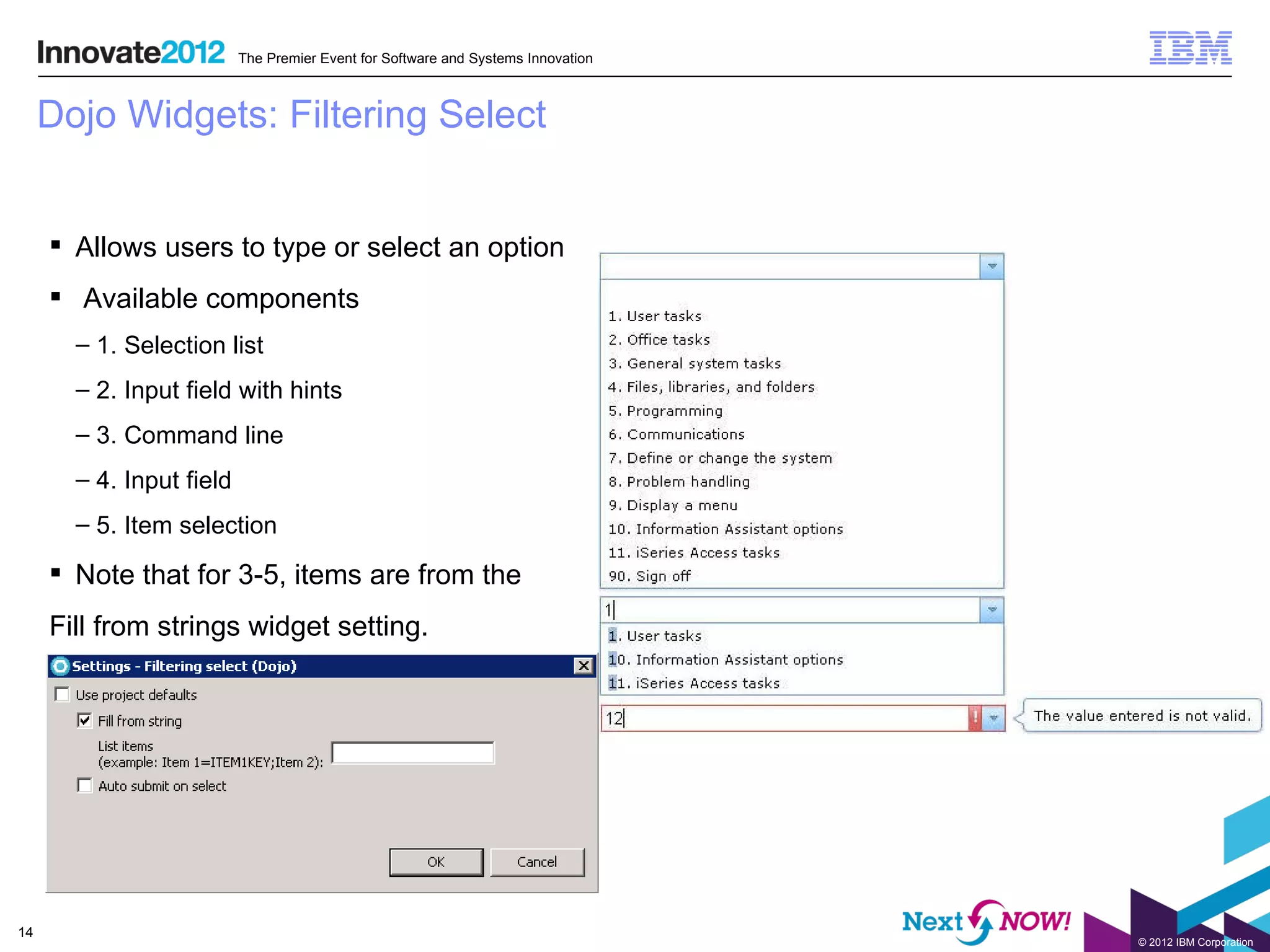 The Premier Event for Software and Systems Innovation



     Dojo Widgets: Filtering Select


      Allows users to type or select an option
      Available components
       – 1. Selection list
       – 2. Input field with hints
       – 3. Command line
       – 4. Input field
       – 5. Item selection

      Note that for 3-5, items are from the
     Fill from strings widget setting.




14
                                                                                  © 2012 IBM Corporation
 
