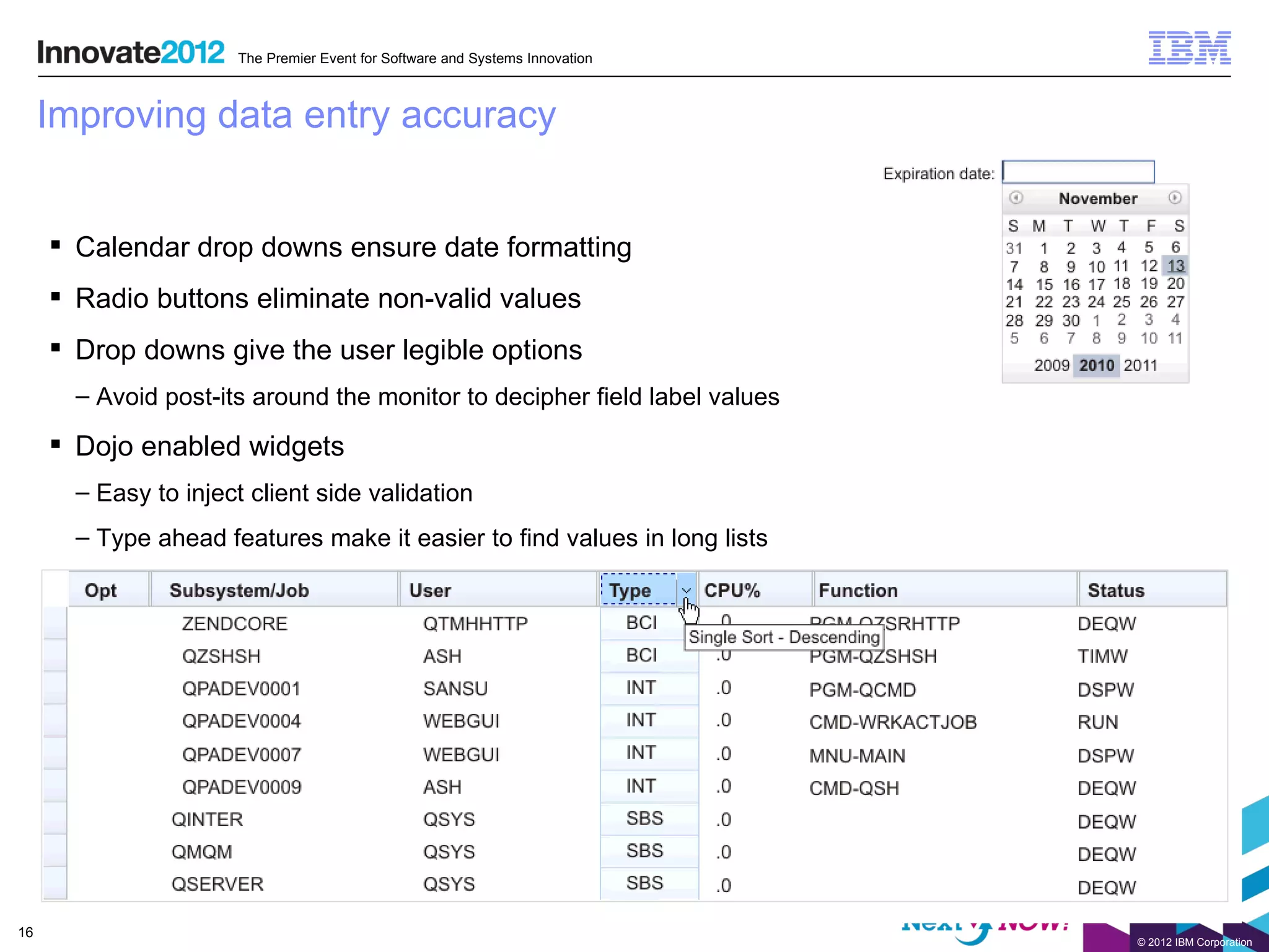 The Premier Event for Software and Systems Innovation



     Improving data entry accuracy


      Calendar drop downs ensure date formatting
      Radio buttons eliminate non-valid values
      Drop downs give the user legible options
       – Avoid post-its around the monitor to decipher field label values

      Dojo enabled widgets
       – Easy to inject client side validation
       – Type ahead features make it easier to find values in long lists




16
                                                                              © 2012 IBM Corporation
 