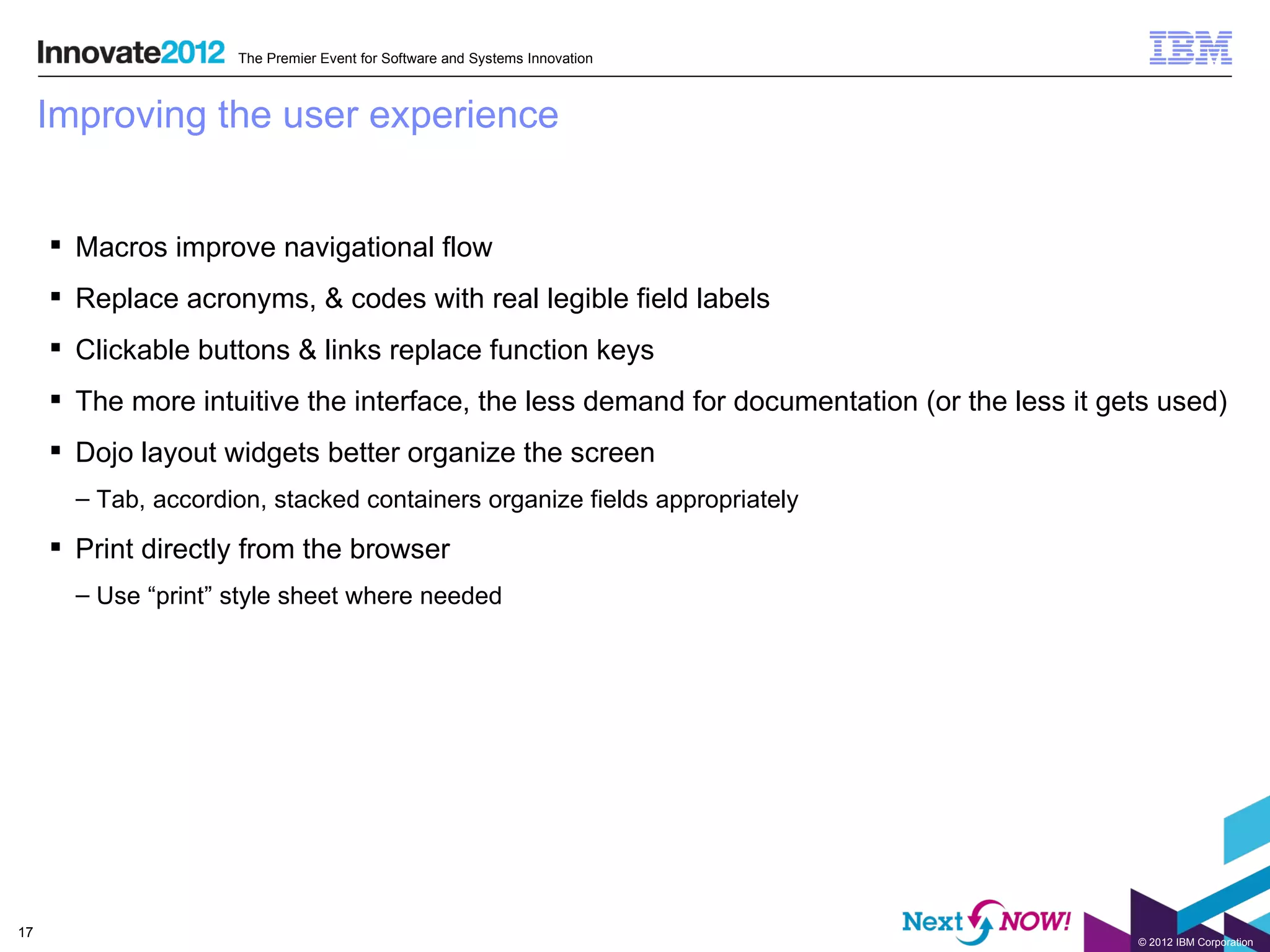 The Premier Event for Software and Systems Innovation



     Improving the user experience


      Macros improve navigational flow
      Replace acronyms, & codes with real legible field labels
      Clickable buttons & links replace function keys
      The more intuitive the interface, the less demand for documentation (or the less it gets used)
      Dojo layout widgets better organize the screen
       – Tab, accordion, stacked containers organize fields appropriately

      Print directly from the browser
       – Use “print” style sheet where needed




17
                                                                                             © 2012 IBM Corporation
 