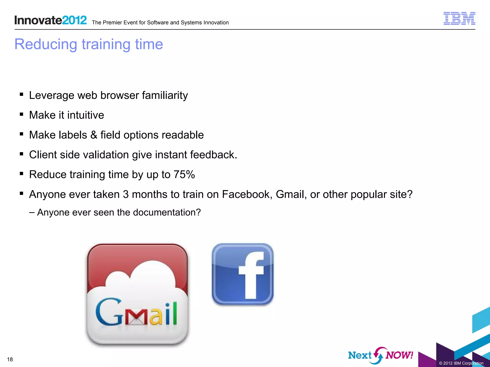 The Premier Event for Software and Systems Innovation



     Reducing training time


      Leverage web browser familiarity
      Make it intuitive
      Make labels & field options readable
      Client side validation give instant feedback.
      Reduce training time by up to 75%
      Anyone ever taken 3 months to train on Facebook, Gmail, or other popular site?
       – Anyone ever seen the documentation?




18
                                                                                        © 2012 IBM Corporation
 