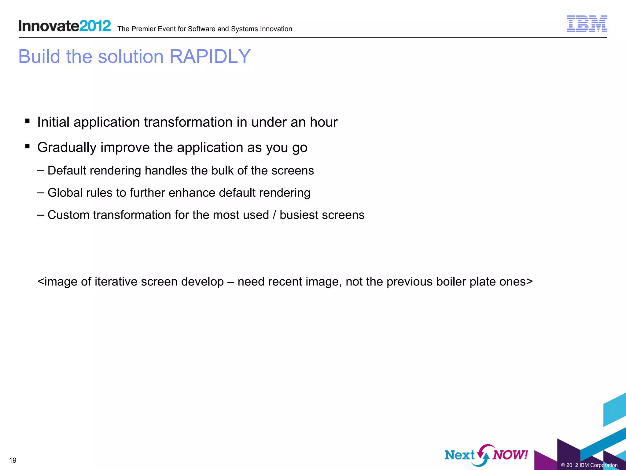 The Premier Event for Software and Systems Innovation



     Build the solution RAPIDLY


      Initial application transformation in under an hour
      Gradually improve the application as you go
       – Default rendering handles the bulk of the screens
       – Global rules to further enhance default rendering
       – Custom transformation for the most used / busiest screens




       <image of iterative screen develop – need recent image, not the previous boiler plate ones>




19
                                                                                                     © 2012 IBM Corporation
 