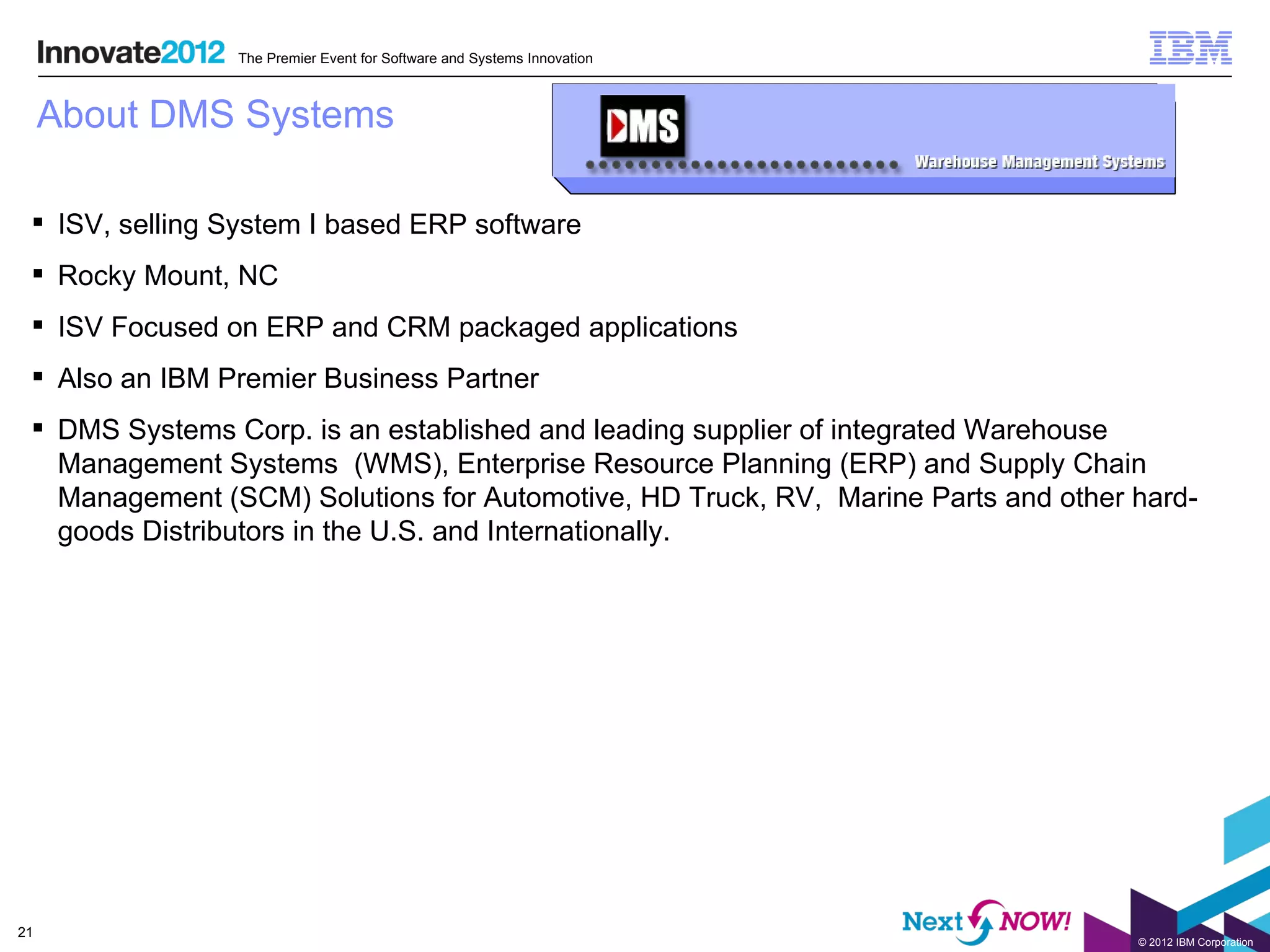 The Premier Event for Software and Systems Innovation



     About DMS Systems

  ISV, selling System I based ERP software
  Rocky Mount, NC
  ISV Focused on ERP and CRM packaged applications
  Also an IBM Premier Business Partner
  DMS Systems Corp. is an established and leading supplier of integrated Warehouse
   Management Systems (WMS), Enterprise Resource Planning (ERP) and Supply Chain
   Management (SCM) Solutions for Automotive, HD Truck, RV, Marine Parts and other hard-
   goods Distributors in the U.S. and Internationally.




21
                                                                                   © 2012 IBM Corporation
 