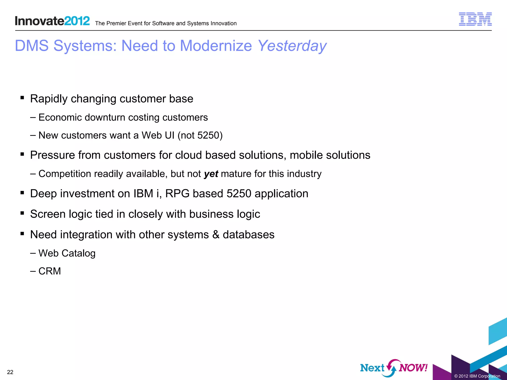 The Premier Event for Software and Systems Innovation



     DMS Systems: Need to Modernize Yesterday


      Rapidly changing customer base
       – Economic downturn costing customers
       – New customers want a Web UI (not 5250)

      Pressure from customers for cloud based solutions, mobile solutions
       – Competition readily available, but not yet mature for this industry

      Deep investment on IBM i, RPG based 5250 application
      Screen logic tied in closely with business logic
      Need integration with other systems & databases
       – Web Catalog
       – CRM




22
                                                                               © 2012 IBM Corporation
 