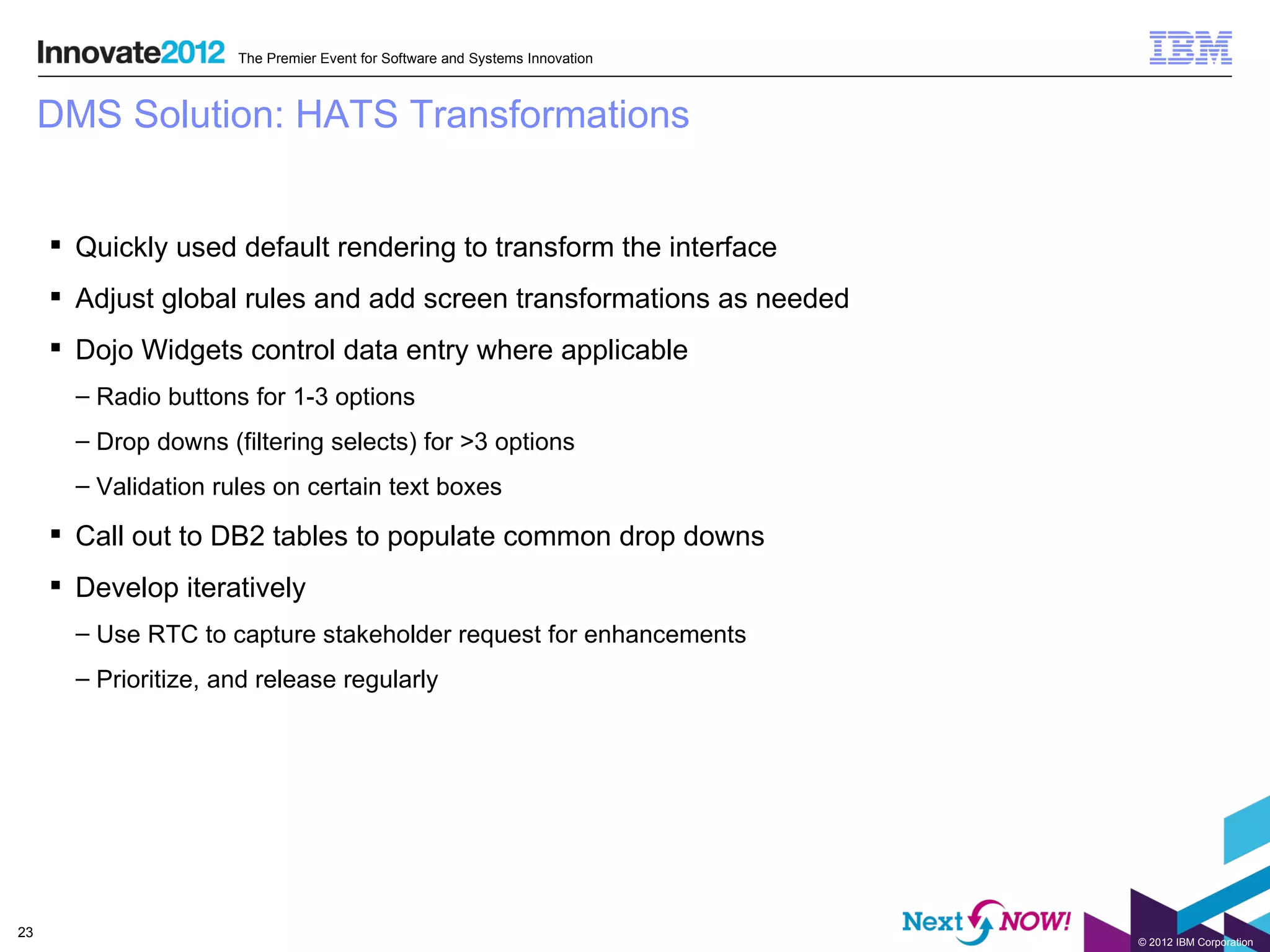 The Premier Event for Software and Systems Innovation



     DMS Solution: HATS Transformations


      Quickly used default rendering to transform the interface
      Adjust global rules and add screen transformations as needed
      Dojo Widgets control data entry where applicable
       – Radio buttons for 1-3 options
       – Drop downs (filtering selects) for >3 options
       – Validation rules on certain text boxes

      Call out to DB2 tables to populate common drop downs
      Develop iteratively
       – Use RTC to capture stakeholder request for enhancements
       – Prioritize, and release regularly




23
                                                                              © 2012 IBM Corporation
 