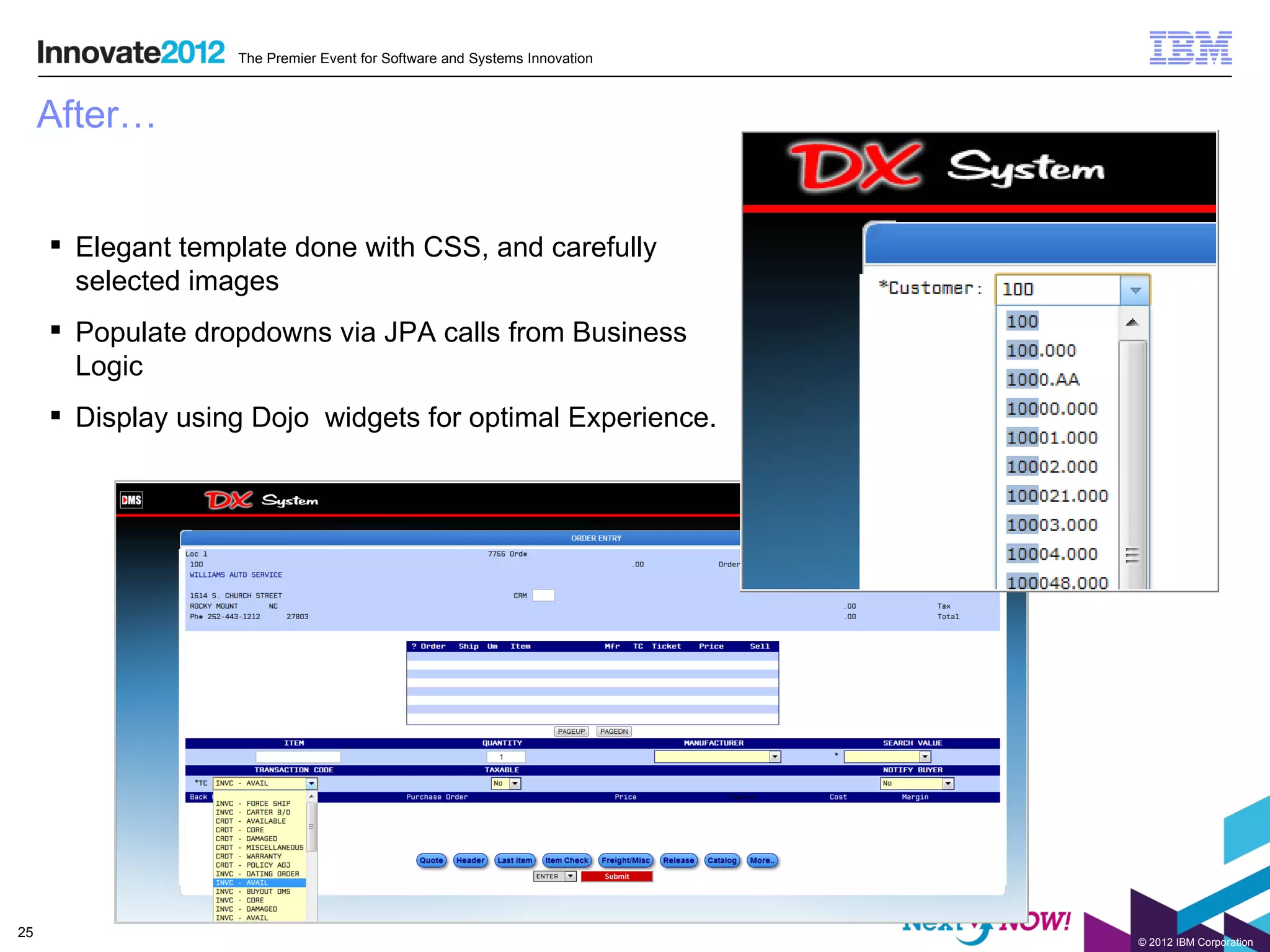 The Premier Event for Software and Systems Innovation



     After…


      Elegant template done with CSS, and carefully
       selected images
      Populate dropdowns via JPA calls from Business
       Logic
      Display using Dojo widgets for optimal Experience.




25
                                                                           © 2012 IBM Corporation
 